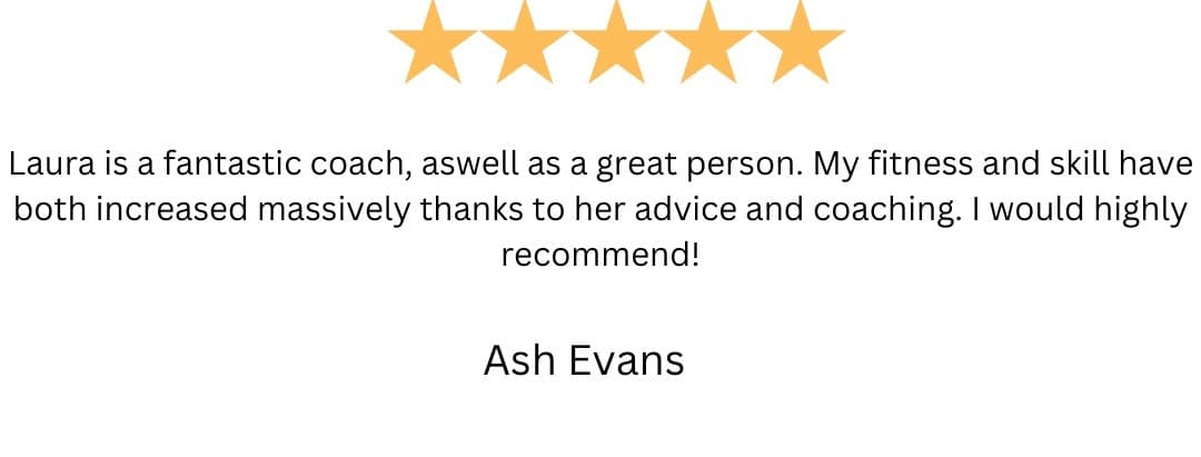 5-star review from Ash Evans: “Laura is a fantastic coach, aswell as a great person. My fitness and skill have both increased massively thanks to her advice and coaching. I would highly recommend!”