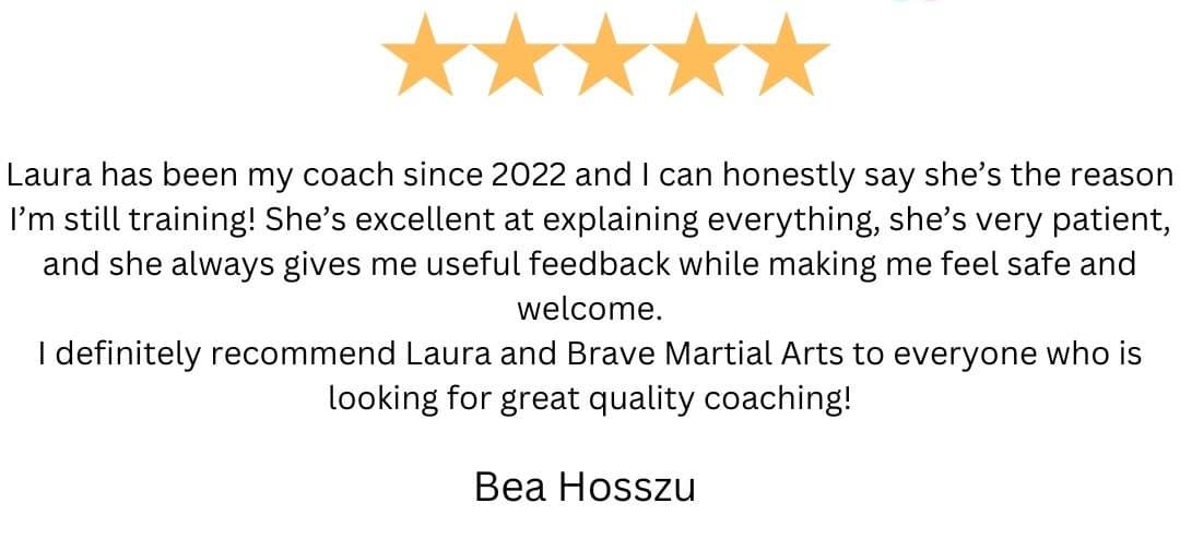 5-star review from Bea Hosszu: “Laura has been my coach since 2022 and I can honestly say she's the reason I'm still training! She's excellent at explaining everything, she's very patient, and she always gives me useful feedback while making me feel safe and welcome.
I definitely recommend Laura and Brave Martial Arts to everyone who is looking for great quality coaching!”