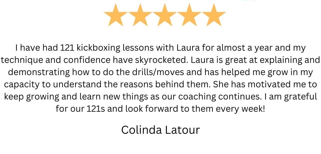5-star review from Colinda Latour: “I have had 121 kickboxing lessons with Laura for almost a year and my technique and confidence have skyrocketed. Laura is great at explaining and demonstrating how to do the drills/moves and has helped me grow in my capacity to understand the reasons behind them. She has motivated me to keep growing and learn new things as our coaching continues. I am grateful for our 121s and look forward to them every week!”