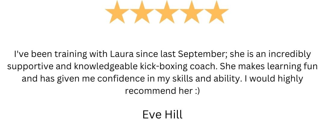 5-star review from Eve Hill: “I've been training with Laura since last September; she is an incredibly supportive and knowledgeable kick-boxing coach. She makes learning fun and has given me confidence in my skills and ability. I would highly recommend her :)”