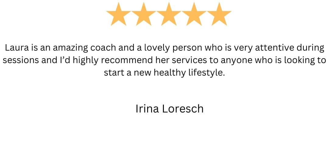 5-star review from Irina Loresch: “Laura is an amazing coach and a lovely person who is very attentive during sessions and I'd highly recommend her services to anyone who is looking to start a new healthy lifestyle.”