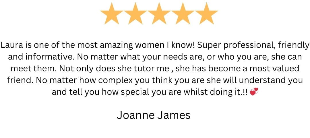 5-star review from Joanne James: “Laura is one of the most amazing women I know! Super professional, friendly and informative. No matter what your needs are, or who you are, she can meet them. Not only does she tutor me , she has become a most valued friend. No matter how complex you think you are she will understand you and tell you how special you are whilst doing it.!! 💕”