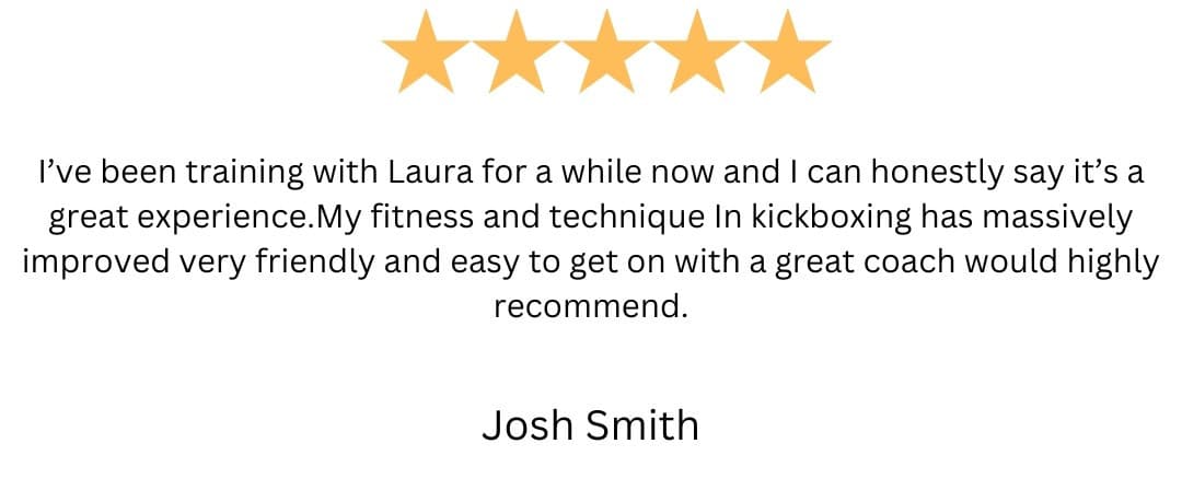 5-star review from Josh Smith: “I've been training with Laura for a while now and I can honestly say it's a great experience.My fitness and technique In kickboxing has massively improved very friendly and easy to get on with a great coach would highly recommend.”